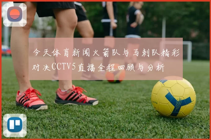 今天体育新闻火箭队与马刺队精彩对决CCTV5直播全程回顾与分析