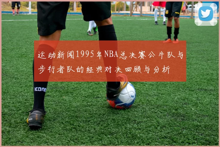 运动新闻1995年NBA总决赛公牛队与步行者队的经典对决回顾与分析