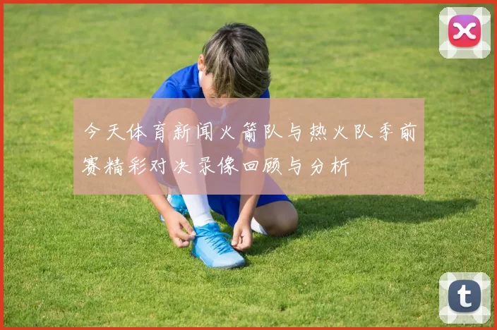 今天体育新闻火箭队与热火队季前赛精彩对决录像回顾与分析
