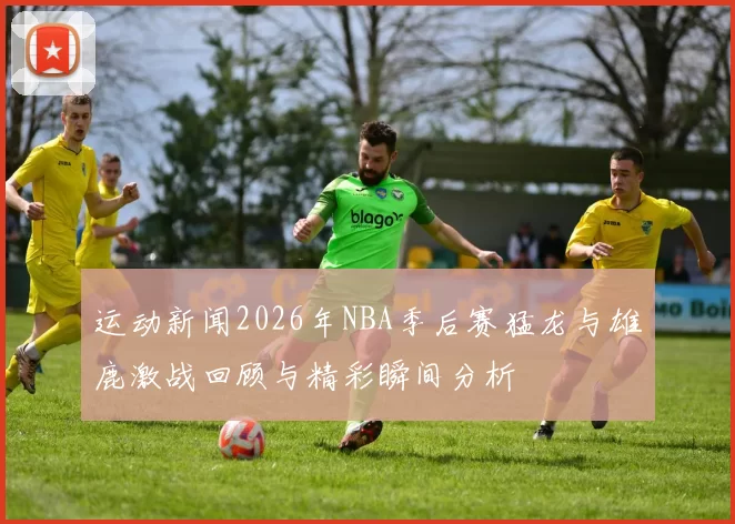 运动新闻2026年NBA季后赛猛龙与雄鹿激战回顾与精彩瞬间分析