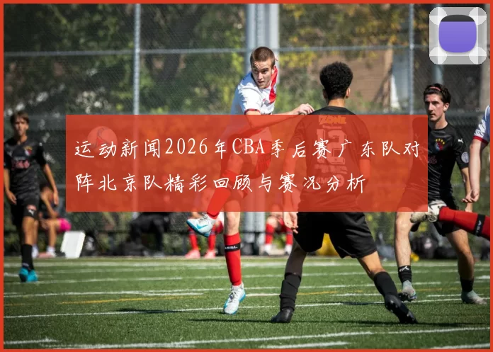 运动新闻2026年CBA季后赛广东队对阵北京队精彩回顾与赛况分析